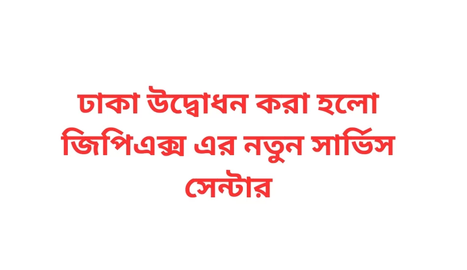 ঢাকা উদ্বোধন করা হলো জিপিএক্স এর নতুন সার্ভিস সেন্টার